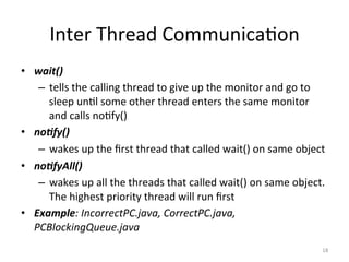 Inter	Thread	Communica$on	
•  wait()	
–  tells	the	calling	thread	to	give	up	the	monitor	and	go	to	
sleep	un$l	some	other	thread	enters	the	same	monitor	
and	calls	no$fy()	
•  no/fy()		
–  wakes	up	the	ﬁrst	thread	that	called	wait()	on	same	object	
•  no/fyAll()		
–  wakes	up	all	the	threads	that	called	wait()	on	same	object.	
The	highest	priority	thread	will	run	ﬁrst	
•  Example:	IncorrectPC.java,	CorrectPC.java,	
PCBlockingQueue.java	
18	
 
