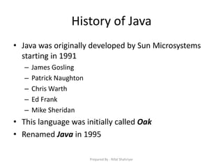 History of Java
• Java was originally developed by Sun Microsystems
starting in 1991
– James Gosling
– Patrick Naughton
– Chris Warth
– Ed Frank
– Mike Sheridan
• This language was initially called Oak
• Renamed Java in 1995
Prepared By - Rifat Shahriyar
 