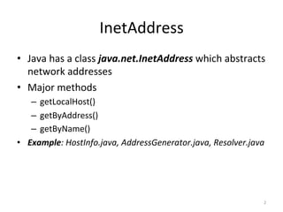 InetAddress	
•  Java	has	a	class	java.net.InetAddress	which	abstracts	
network	addresses	
•  Major	methods	
–  getLocalHost()	
–  getByAddress()	
–  getByName()	
•  Example:	HostInfo.java,	AddressGenerator.java,	Resolver.java	
2	
 