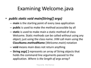 Examining Welcome.java
• public static void main(String[] args)
– main is the starting point of every Java application
– public is used to make the method accessible by all
– static is used to make main a static method of class
Welcome. Static methods can be called without using any
object; just using the class name. JVM call main using the
ClassName.methodName (Welcome.main) notation
– void means main does not return anything
– String args[ ] represents an array of String objects that
holds the command line arguments passed to the
application. Where is the length of args array?
Prepared By - Rifat Shahriyar
 