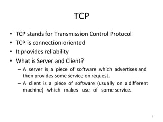 TCP	
•  TCP	stands	for	Transmission	Control	Protocol	
•  TCP	is	connecEon-oriented	
•  It	provides	reliability	
•  What	is	Server	and	Client?	
–  A		server		is		a		piece		of		soKware		which		adverEses	and	
then	provides	some	service	on	request.	
–  A		client		is		a		piece		of		soKware		(usually		on		a	diﬀerent			
machine)			which			makes			use			of			some	service.	
3	
 