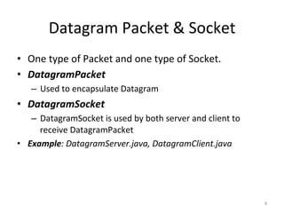 Datagram	Packet	&	Socket	
•  One	type	of	Packet	and	one	type	of	Socket.	
•  DatagramPacket	
–  Used	to	encapsulate	Datagram	
•  DatagramSocket	
–  DatagramSocket	is	used	by	both	server	and	client	to	
receive	DatagramPacket	
•  Example:	DatagramServer.java,	DatagramClient.java	
8	
 