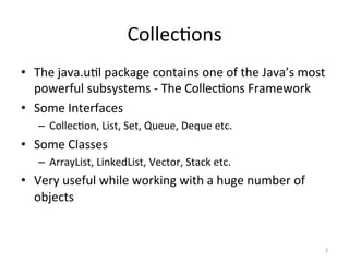 Collec&ons	
•  The	java.u&l	package	contains	one	of	the	Java’s	most	
powerful	subsystems	-	The	Collec&ons	Framework	
•  Some	Interfaces	
–  Collec&on,	List,	Set,	Queue,	Deque	etc.	
•  Some	Classes	
–  ArrayList,	LinkedList,	Vector,	Stack	etc.	
•  Very	useful	while	working	with	a	huge	number	of	
objects		
2	
 
