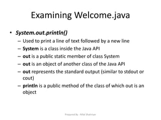 Examining Welcome.java
• System.out.println()
– Used to print a line of text followed by a new line
– System is a class inside the Java API
– out is a public static member of class System
– out is an object of another class of the Java API
– out represents the standard output (similar to stdout or
cout)
– println is a public method of the class of which out is an
object
Prepared By - Rifat Shahriyar
 