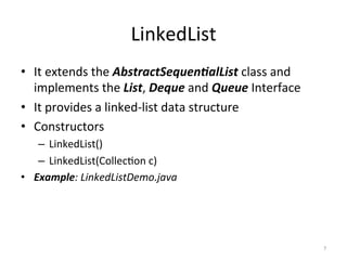 LinkedList	
•  It	extends	the	AbstractSequen&alList	class	and	
implements	the	List,	Deque	and	Queue	Interface	
•  It	provides	a	linked-list	data	structure	
•  Constructors	
–  LinkedList()	
–  LinkedList(Collec&on	c)	
•  Example:	LinkedListDemo.java	
7	
 