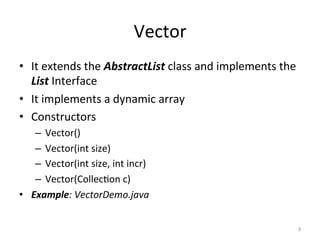 Vector	
•  It	extends	the	AbstractList	class	and	implements	the	
List	Interface	
•  It	implements	a	dynamic	array	
•  Constructors	
–  Vector()	
–  Vector(int	size)	
–  Vector(int	size,	int	incr)	
–  Vector(Collec&on	c)	
•  Example:	VectorDemo.java	
9	
 