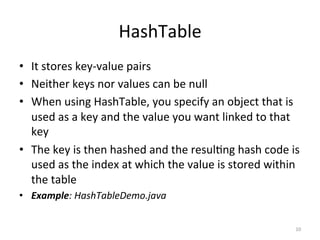 HashTable	
•  It	stores	key-value	pairs	
•  Neither	keys	nor	values	can	be	null	
•  When	using	HashTable,	you	specify	an	object	that	is	
used	as	a	key	and	the	value	you	want	linked	to	that	
key	
•  The	key	is	then	hashed	and	the	resul&ng	hash	code	is	
used	as	the	index	at	which	the	value	is	stored	within	
the	table	
•  Example:	HashTableDemo.java	
10	
 