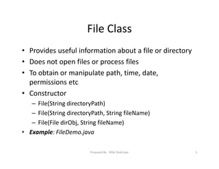 File Class
• Provides useful information about a file or directory
• Does not open files or process files
• To obtain or manipulate path, time, date,
permissions etc
• Constructor
– File(String directoryPath)
– File(String directoryPath, String fileName)
– File(File dirObj, String fileName)
• Example: FileDemo.java
3Prepared By ‐ Rifat Shahriyar
 
