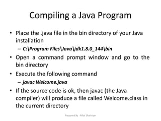 Compiling a Java Program
• Place the .java file in the bin directory of your Java
installation
– C:Program FilesJavajdk1.8.0_144bin
• Open a command prompt window and go to the
bin directory
• Execute the following command
– javac Welcome.java
• If the source code is ok, then javac (the Java
compiler) will produce a file called Welcome.class in
the current directory
Prepared By - Rifat Shahriyar
 