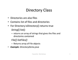 Directory Class
• Directories are also files
• Contains list of files and directories
• For Directory isDirectory() returns true
String[] list()
– returns an array of strings that gives the files and
directories contained
File[] listFiles()
– Returns array of File objects
• Example: DirectoryDemo.java
4Prepared By ‐ Rifat Shahriyar
 