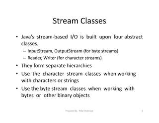 Stream Classes
• Java’s stream‐based I/O is built upon four abstract
classes.
– InputStream, OutputStream (for byte streams)
– Reader, Writer (for character streams)
• They form separate hierarchies
• Use the character stream classes when working
with characters or strings
• Use the byte stream classes when working with
bytes or other binary objects
6Prepared By ‐ Rifat Shahriyar
 