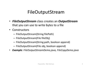 FileOutputStream
• FileOutputStream class creates an OutputStream
that you can use to write bytes to a file
• Constructors
– FileOutputStream(String filePath)
– FileOutputStream(File fileObj)
– FileOutputStream(String path, boolean append)
– FileOutputStream(File obj, boolean append)
• Example: FileOutputStreamDemo.java, FileCopyDemo.java
9Prepared By ‐ Rifat Shahriyar
 