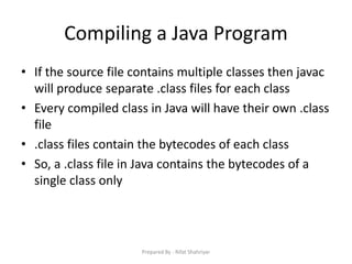 Compiling a Java Program
• If the source file contains multiple classes then javac
will produce separate .class files for each class
• Every compiled class in Java will have their own .class
file
• .class files contain the bytecodes of each class
• So, a .class file in Java contains the bytecodes of a
single class only
Prepared By - Rifat Shahriyar
 