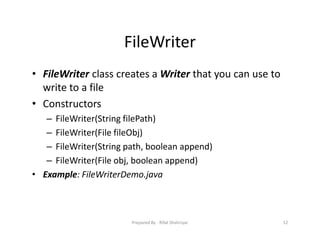 FileWriter
• FileWriter class creates a Writer that you can use to
write to a file
• Constructors
– FileWriter(String filePath)
– FileWriter(File fileObj)
– FileWriter(String path, boolean append)
– FileWriter(File obj, boolean append)
• Example: FileWriterDemo.java
12Prepared By ‐ Rifat Shahriyar
 