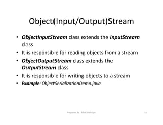 Object(Input/Output)Stream
• ObjectInputStream class extends the InputStream
class
• It is responsible for reading objects from a stream
• ObjectOutputStream class extends the
OutputStream class
• It is responsible for writing objects to a stream
• Example: ObjectSerializationDemo.java
16Prepared By ‐ Rifat Shahriyar
 