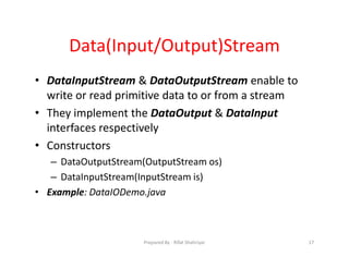 Data(Input/Output)Stream
• DataInputStream & DataOutputStream enable to
write or read primitive data to or from a stream
• They implement the DataOutput & DataInput
interfaces respectively
• Constructors
– DataOutputStream(OutputStream os)
– DataInputStream(InputStream is)
• Example: DataIODemo.java
17Prepared By ‐ Rifat Shahriyar
 