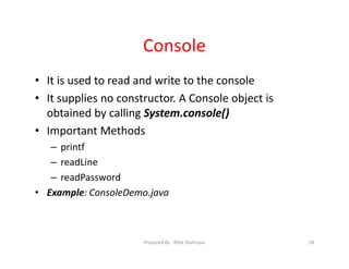 Console
• It is used to read and write to the console
• It supplies no constructor. A Console object is
obtained by calling System.console()
• Important Methods
– printf
– readLine
– readPassword
• Example: ConsoleDemo.java
18Prepared By ‐ Rifat Shahriyar
 