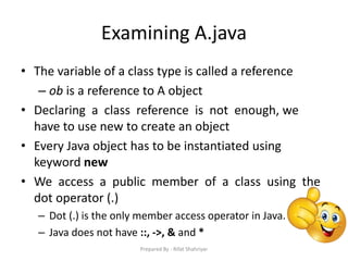 Examining A.java
• The variable of a class type is called a reference
– ob is a reference to A object
• Declaring a class reference is not enough, we
have to use new to create an object
• Every Java object has to be instantiated using
keyword new
• We access a public member of a class using the
dot operator (.)
– Dot (.) is the only member access operator in Java.
– Java does not have ::, ->, & and *
Prepared By - Rifat Shahriyar
 