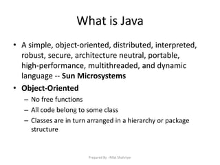 What is Java
• A simple, object‐oriented, distributed, interpreted,
robust, secure, architecture neutral, portable,
high‐performance, multithreaded, and dynamic
language ‐‐ Sun Microsystems
• Object‐Oriented
– No free functions
– All code belong to some class
– Classes are in turn arranged in a hierarchy or package
structure
Prepared By - Rifat Shahriyar
 