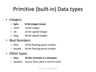 Primitive (built‐in) Data types
• Integers
– byte 8‐bit integer (new)
– short 16‐bit integer
– int 32‐bit signed integer
– long 64‐bit signed integer
• Real Numbers
– float 32‐bit floating‐point number
– double 64‐bit floating‐point number
• Other types
– char 16‐bit, Unicode 2.1 character
– boolean true or false, false is not 0 in Java
Prepared By - Rifat Shahriyar
 