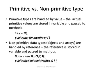 Primitive vs. Non‐primitive type
• Primitive types are handled by value – the actual
primitive values are stored in variable and passed to
methods
int x = 10;
public MyPrimitive(int x) { }
• Non‐primitive data types (objects and arrays) are
handled by reference – the reference is stored in
variable and passed to methods
Box b = new Box(1,2,3);
public MyNonPrimitive(Box x) { }
Prepared By - Rifat Shahriyar
 
