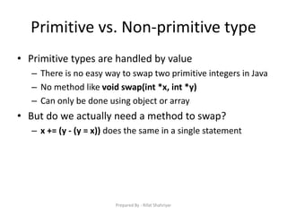 Primitive vs. Non‐primitive type
• Primitive types are handled by value
– There is no easy way to swap two primitive integers in Java
– No method like void swap(int *x, int *y)
– Can only be done using object or array
• But do we actually need a method to swap?
– x += (y - (y = x)) does the same in a single statement
Prepared By - Rifat Shahriyar
 