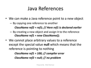 Java References
• We can make a Java reference point to a new object
– By copying one reference to another
ClassName ref2 = ref1; // Here ref1 is declared earlier
– By creating a new object and assign it to the reference
ClassName ref1 = new ClassName();
• We cannot place arbitrary values to a reference
except the special value null which means that the
reference is pointing to nothing
ClassName ref1 = 100; // compiler error
ClassName ref2 = null; // no problem
Prepared By - Rifat Shahriyar
 