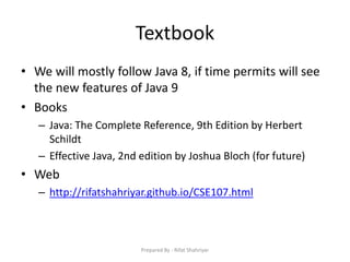 Textbook
• We will mostly follow Java 8, if time permits will see
the new features of Java 9
• Books
– Java: The Complete Reference, 9th Edition by Herbert
Schildt
– Effective Java, 2nd edition by Joshua Bloch (for future)
• Web
– http://rifatshahriyar.github.io/CSE107.html
Prepared By - Rifat Shahriyar
 