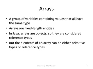 Arrays
• A group of variables containing values that all have
the same type
• Arrays are fixed‐length entities
• In Java, arrays are objects, so they are considered
reference types
• But the elements of an array can be either primitive
types or reference types
3Prepared By - Rifat Shahriyar
 