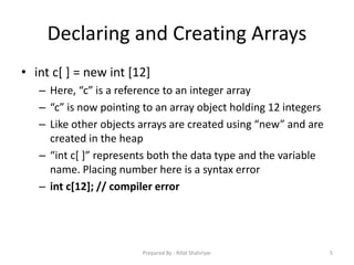 Declaring and Creating Arrays
• int c[ ] = new int [12]
– Here, “c” is a reference to an integer array
– “c” is now pointing to an array object holding 12 integers
– Like other objects arrays are created using “new” and are
created in the heap
– “int c[ ]” represents both the data type and the variable
name. Placing number here is a syntax error
– int c[12]; // compiler error
5Prepared By - Rifat Shahriyar
 