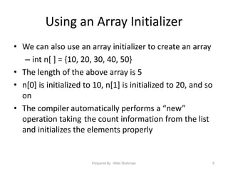 Using an Array Initializer
• We can also use an array initializer to create an array
– int n[ ] = {10, 20, 30, 40, 50}
• The length of the above array is 5
• n[0] is initialized to 10, n[1] is initialized to 20, and so
on
• The compiler automatically performs a “new”
operation taking the count information from the list
and initializes the elements properly
9Prepared By - Rifat Shahriyar
 