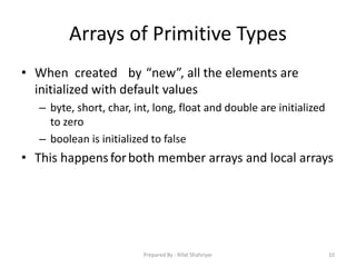 Arrays of Primitive Types
• When created by “new”, all the elements are
initialized with default values
– byte, short, char, int, long, float and double are initialized
to zero
– boolean is initialized to false
• This happensforboth member arrays and local arrays
10Prepared By - Rifat Shahriyar
 