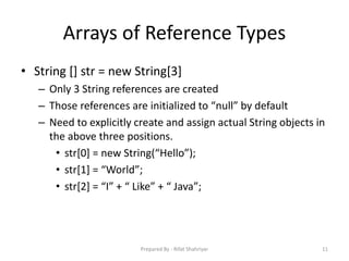 Arrays of Reference Types
• String [] str = new String[3]
– Only 3 String references are created
– Those references are initialized to “null” by default
– Need to explicitly create and assign actual String objects in
the above three positions.
• str[0] = new String(“Hello”);
• str[1] = “World”;
• str[2] = “I” + “ Like” + “ Java”;
11Prepared By - Rifat Shahriyar
 