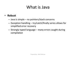 What is Java
• Robust
– Java is simple – no pointers/stack concerns
– Exception handling – try/catch/finally series allows for
simplified error recovery
– Strongly typed language – many errors caught during
compilation
Prepared By - Rifat Shahriyar
 