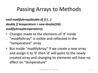 Passing Arrays to Methods
void modifyArray(double d[ ]) {…}
double [] temperature = new double[24];
modifyArray(temperature);
• Changes made to the elements of ‘d’ inside
“modifyArray” is visible and reflected in the
“temperature” array
• But inside “modifyArray” if we create a new array
and assign it to ‘d’ then ‘d’ will point to the newly
created array and changing its elements will have no
effect on “temperature”
12Prepared By - Rifat Shahriyar
 