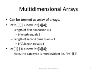 Multidimensional Arrays
• Can be termed as array of arrays.
• int b[ ][ ] = new int[3][4];
– Length of first dimension = 3
• b.length equals 3
– Length of second dimension = 4
• b[0].length equals 4
• int[ ][ ] b = new int[3][4];
– Here, the data type is more evident i.e. “int[ ][ ]”
14Prepared By - Rifat Shahriyar
 