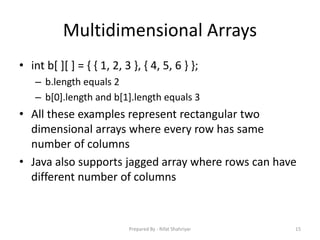 Multidimensional Arrays
• int b[ ][ ] = { { 1, 2, 3 }, { 4, 5, 6 } };
– b.length equals 2
– b[0].length and b[1].length equals 3
• All these examples represent rectangular two
dimensional arrays where every row has same
number of columns
• Java also supports jagged array where rows can have
different number of columns
15Prepared By - Rifat Shahriyar
 