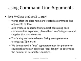 Using Command‐Line Arguments
• java MyClass arg1 arg2 … argN
– words after the class name are treated as command‐line
arguments by Java
– Java creates a separate String object containing each
command‐line argument, places them in a String array and
supplies that array to main
– That’s why we have to have a String array parameter
(String args[ ]) in main
– We do not need a “argc” type parameter (for parameter
counting) as we can easily use “args.length” to determine
the number of parameters supplied.
18Prepared By - Rifat Shahriyar
 