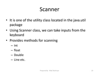 Scanner
• It is one of the utility class located in the java.util
package
• Using Scanner class, we can take inputs from the
keyboard
• Provides methods for scanning
– Int
– float
– Double
– Line etc.
23Prepared By - Rifat Shahriyar
 