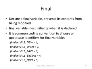 Final
• Declare a final variable, prevents its contents from
being modified
• final variable must initialize when it is declared
• It is common coding convention to choose all
uppercase identifiers for final variables
final int FILE_NEW = 1;
final int FILE_OPEN = 2;
final int FILE_SAVE = 3;
final int FILE_SAVEAS = 4;
final int FILE_QUIT = 5;
30Prepared By - Rifat Shahriyar
 
