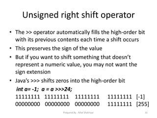 Unsigned right shift operator
• The >> operator automatically fills the high‐order bit
with its previous contents each time a shift occurs
• This preserves the sign of the value
• But if you want to shift something that doesn’t
represent a numeric value, you may not want the
sign extension
• Java’s >>> shifts zeros into the high‐order bit
31
int a= ‐1; a = a >>>24;
11111111 11111111 11111111 11111111 [‐1]
00000000 00000000 00000000 11111111 [255]
Prepared By - Rifat Shahriyar
 