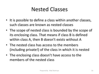 Nested Classes
• It is possible to define a class within another classes,
such classes are known as nested classes
• The scope of nested class is bounded by the scope of
its enclosing class. That means if class B is defined
within class A, then B doesn’t exists without A
• The nested class has access to the members
(including private!) of the class in which it is nested
• The enclosing class doesn’t have access to the
members of the nested class
33Prepared By - Rifat Shahriyar
 