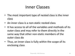 Inner Classes
• The most important type of nested class is the inner
class
• An inner class is a non‐static nested class
• It has access to all of the variables and methods of its
outer class and may refer to them directly in the
same way that other non‐static members of the
outer class do
• Thus, an inner class is fully within the scope of its
enclosing class
36Prepared By - Rifat Shahriyar
 