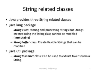 String related classes
• Java provides three String related classes
• java.lang package
– String class: Storing and processing Strings but Strings
created using the String class cannot be modified
(immutable)
– StringBuffer class: Create flexible Strings that can be
modified
• java.util package
– StringTokenizer class: Can be used to extract tokens from a
String
2Prepared by - Rifat Shahriyar
 