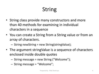 String
• String class provide many constructors and more
than 40 methods for examining in individual
characters in a sequence
• You can create a String from a String value or from an
array of characters.
– String newString = new String(stringValue);
• The argument stringValue is a sequence of characters
enclosed inside double quotes
– String message = new String (“Welcome”);
– String message = “Welcome”;
4Prepared by - Rifat Shahriyar
 