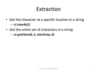 Extraction
• Get the character at a specific location in a string
– s1.charAt(1)
• Get the entire set of characters in a string
– s1.getChars(0, 5, charArray, 0)
7Prepared by - Rifat Shahriyar
 