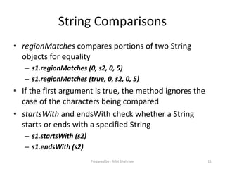 String Comparisons
• regionMatches compares portions of two String
objects for equality
– s1.regionMatches (0, s2, 0, 5)
– s1.regionMatches (true, 0, s2, 0, 5)
• If the first argument is true, the method ignores the
case of the characters being compared
• startsWith and endsWith check whether a String
starts or ends with a specified String
– s1.startsWith (s2)
– s1.endsWith (s2)
11Prepared by - Rifat Shahriyar
 