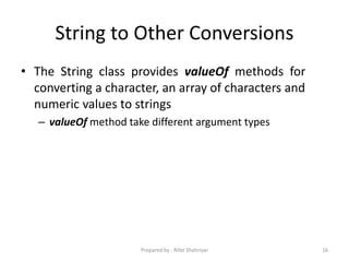 String to Other Conversions
• The String class provides valueOf methods for
converting a character, an array of characters and
numeric values to strings
– valueOf method take different argument types
16Prepared by - Rifat Shahriyar
 