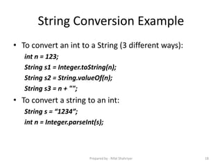 String Conversion Example
• To convert an int to a String (3 different ways):
int n = 123;
String s1 = Integer.toString(n);
String s2 = String.valueOf(n);
String s3 = n + "";
• To convert a string to an int:
String s = “1234”;
int n = Integer.parseInt(s);
18Prepared by - Rifat Shahriyar
 