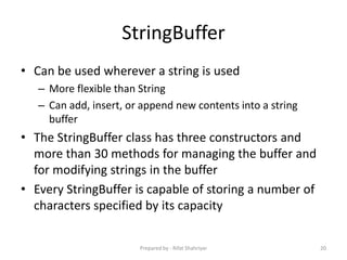 StringBuffer
• Can be used wherever a string is used
– More flexible than String
– Can add, insert, or append new contents into a string
buffer
• The StringBuffer class has three constructors and
more than 30 methods for managing the buffer and
for modifying strings in the buffer
• Every StringBuffer is capable of storing a number of
characters specified by its capacity
20Prepared by - Rifat Shahriyar
 